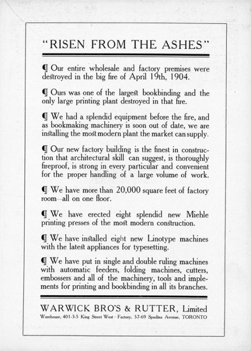 Ad reads in part: RISEN FROM THE ASHES. Our entire wholesale and factory premises were destroyed in the big fire of April 19th, 1904. Ours was one of the largest bookbinding and the only printing plant destroyed in that fire. We had a splendid equipment before the fire, and as bookmaking machinery is soon out of date, we are installing the most modern plant the market can supply. The ad then details the superiority of the company's equipment and new plant at King Street and Spadina Avenue, Toronto.