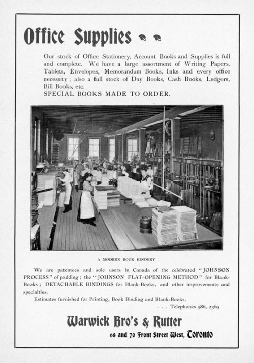 Ad shows a photograph of men and women working in a book bindery. The text reads: Office supplies. Our stock of Office Stationery, Account Books and Supplies is full and complete. We have a large assortment of Writing Papers, Tablets, Envelopes, Memorandum Books, Inks and every office necessity; also a full stock of Day Books, Cash Books, Ledgers, Bill Books etc. SPECIAL BOOKS MADE TO ORDER. We are patentees and sole users in Canada of the celebrated "JOHNSON PROCESS' of padding; the JOHNSON FLAT-OPENING METHOD for Blank-Books; DETACHABLE BINDINGS for Blank-Books, and other improvements and specialities. Estimates furnished for Printing, Book Binding and Blank-Books. Telephones 986, 2369. Warwick Bro's and Rutter. 68 and 70 Front Street West, Toronto.