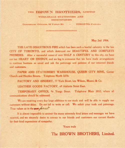 This notice by the Brown Brothers Limited, dated May 2, 1904, reads in part: THE LATE DISASTROUS FIRE which has been such a fearful calamity to the GREAT CITY OF Toronto, and which destroyed our BEAUTIFUL AND COMPLETE PREMISES. After a successful career of over HALF A CENTURY in this city, we have not lost HEART OR ENERGY, and we beg to announce that we have made arrangements to continue business as usual and ask the patronage and patience of our esteemed friends and customers. The notice lists the company's temporary location, and thanks people for their kind expressions of sympathy.