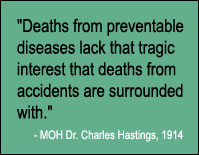 Quote, "Deaths from preventable diseases lack that tragic interest that deaths from accidents are surrounded with." MOH Dr. Charles Hastings, 1914.