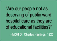 Quote: Are our people not as deserving of public ward hospital care as they are of educational facilities? MOH Dr. Charles Hastings, 1920.