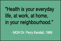 Quote: Health is your everyday life, at work, at home, in your neighbourhood. Medical Office of Health Dr. Perry Kendal, 1989.