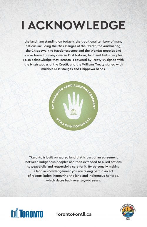 The top of the ad reads ‘I Acknowledge the land I am standing on today is the traditional territory of many nations including the Mississaugas of the Credit, the Anishnabeg, the Chippewa, the Haudenosaunee and the Wendat peoples and is now home to many diverse First Nations, Inuit and Métis peoples. I also acknowledge that Toronto is covered by Treaty 13 signed with the Mississaugas of the Credit, and the Williams Treaty signed with multiple Mississaugas and Chippewa bands.’ in the middle of this ad is an icon of a hand and copy accompanying reads ‘My Tkoronto Land Acknowledgment. #TkorontoForAll Post a photo of your hand to show your support.’ The bottom of the ad reads ‘Tkaronto is built on sacred land that is part of an agreement between Indigenous peoples and then extended to allied nations to peacefully and respectfully care for it. By personally making a land acknowledgement you are taking part in an act of reconciliation, honouring the land Indigenous heritage, which dates back over 10,000 years. City of Toronto Logo. Toronto Aboriginal Support Services Council Logo