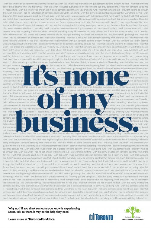 Front copy of the ad reads ‘It’s none of my business.’ Background copy includes ‘I wish that when I felt alone someone asked me if I was okay. I wish that when I was overcome with guilt someone told me it wasn’t my fault. I wish that someone said I didn’t deserve what was happening. I wish that when I doubted everything in my life someone said they believed me. I wish that someone asked me if I needed help. I wish that when I was broken and in pieces someone said I’m sorry you are being hurt. I wish that someone said I shouldn’t have to go through this. I wish that when I had no self esteem left someone said I was worth something. I wish that at my lowest point someone said they were there for me.' Repeated. Bottom of the ad includes the following copy ‘Why not? If you think someone you know is experiencing abuse, talk to them. City of Toronto logo and Family Services Toronto logo.