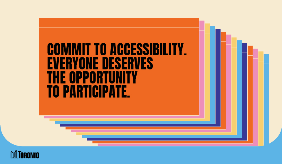 A graphic featuring a series of overlapping rectangular cards in various colors, creating a layered effect. The front card is orange and displays bold black text that reads, "COMMIT TO ACCESSIBILITY. EVERYONE DESERVES THE OPPORTUNITY TO PARTICIPATE." The City of Toronto logo is positioned in the bottom left corner, set against a light beige and blue background.