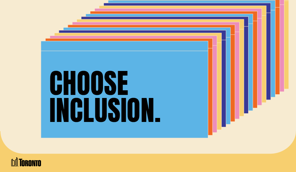 A graphic featuring a series of overlapping rectangular cards in various colors, creating a layered effect. The front card is BLUE and displays bold black text that reads, CHOOSE INCLUSION. The City of Toronto logo is positioned in the bottom left corner, set against a light beige and blue background.
