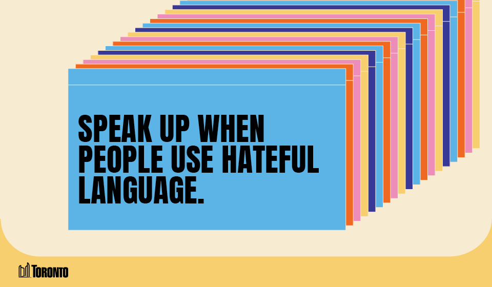 A graphic featuring a series of overlapping rectangular cards in various colors, creating a layered effect. The front card is orange and displays bold black text that reads, "SPEAK UP WHEN PEOPLE USE HATEFUL LANGUAGE" The City of Toronto logo is positioned in the bottom left corner, set against a light beige and blue background.