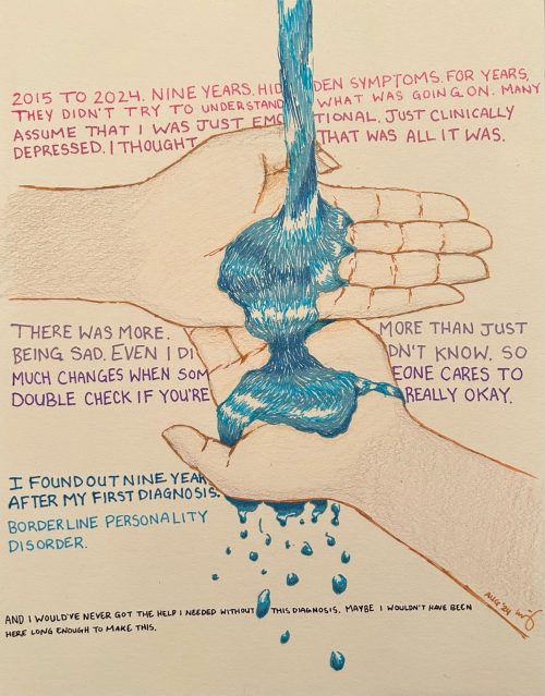 Art submission from a participating TCCS service user. This art shows two hands stacked on top of each other and water cascading from the top of the page onto the hands. This art also includes the following text: "2015 to 2024. Nine years. Hidden symptoms for years. They didn't try to understand what was going on. Many assume that I was just emotional. Just clinically depressed. I thought that was all it was. There was more. More than just being sad. Even I didn't know. So much changes when someone cares to double check if you're really okay. I found out nine years after my first diagnosis. Borderline personality disorder. And I would've never got the help I needed without this diagnosis. Maybe, I wouldn't have been here long enough to make this."