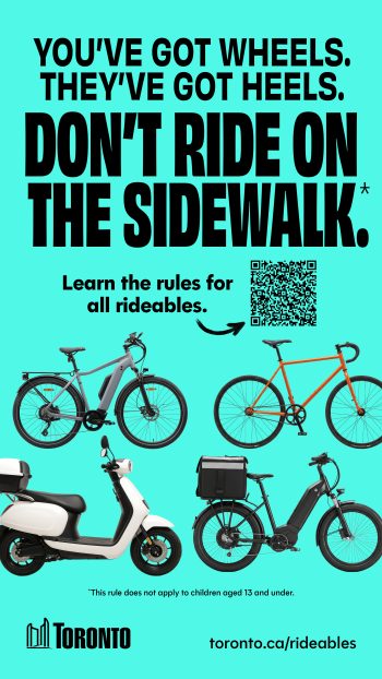 Public awareness advertisement with the message: “You’ve got wheels. They’ve got heels. Don’t ride on the sidewalk.” The ad encourages people to “Learn the rules for all rideables” and includes a QR code, images of an e-bike, bicycle, moped-style scooter, and cargo e-bike, a note that the rule does not apply to children aged 13 and under, and the web address toronto.ca/rideables.